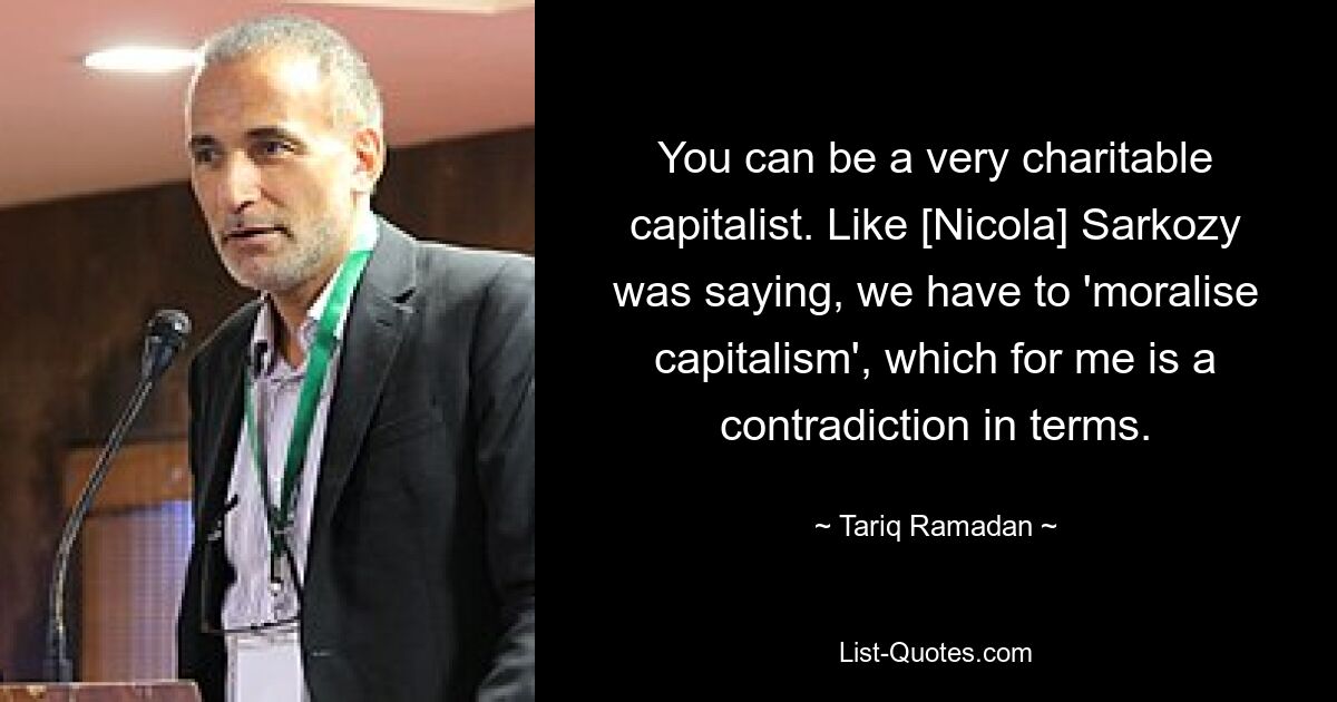 You can be a very charitable capitalist. Like [Nicola] Sarkozy was saying, we have to 'moralise capitalism', which for me is a contradiction in terms. — © Tariq Ramadan