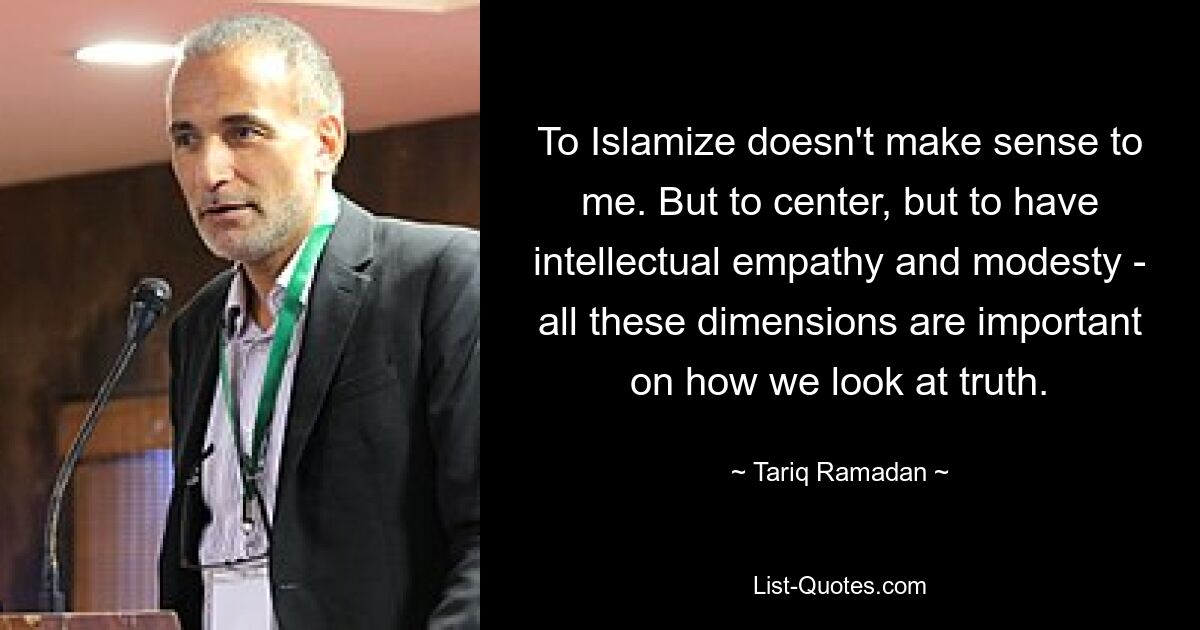 To Islamize doesn't make sense to me. But to center, but to have intellectual empathy and modesty - all these dimensions are important on how we look at truth. — © Tariq Ramadan