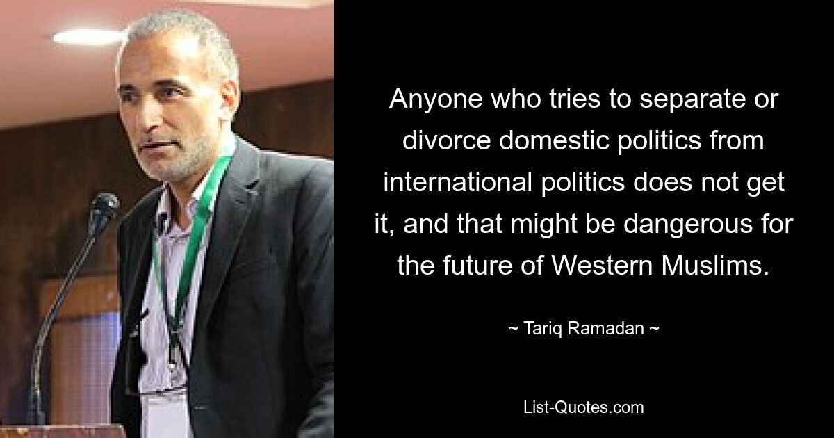 Anyone who tries to separate or divorce domestic politics from international politics does not get it, and that might be dangerous for the future of Western Muslims. — © Tariq Ramadan