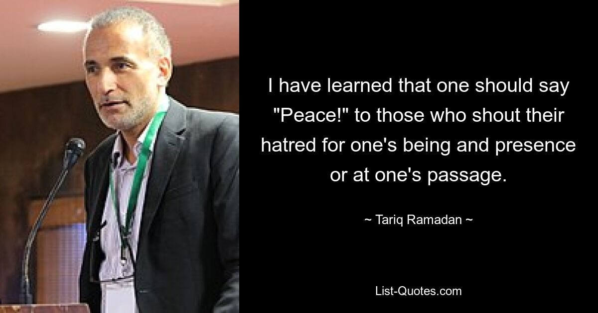 I have learned that one should say "Peace!" to those who shout their hatred for one's being and presence or at one's passage. — © Tariq Ramadan