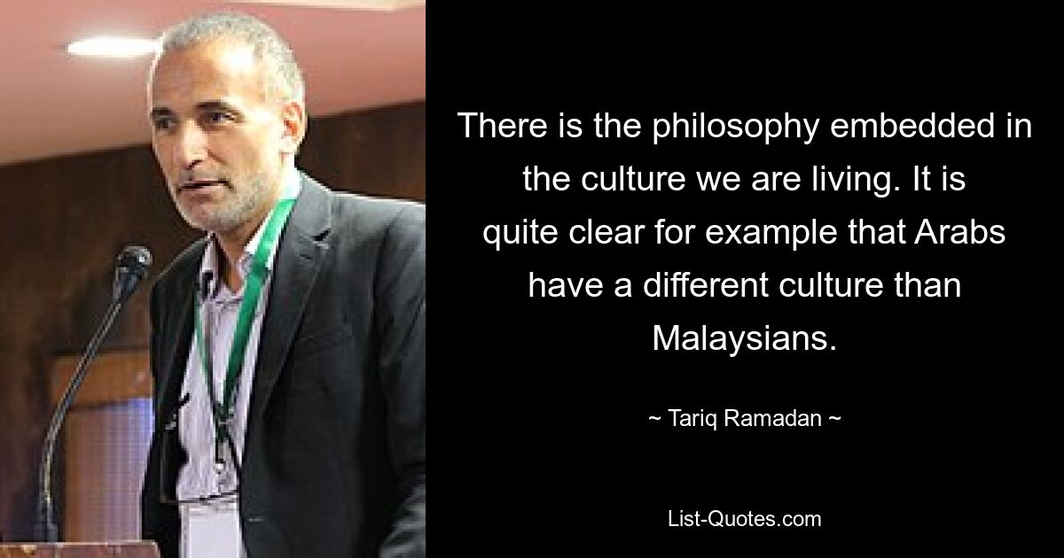 There is the philosophy embedded in the culture we are living. It is quite clear for example that Arabs have a different culture than Malaysians. — © Tariq Ramadan