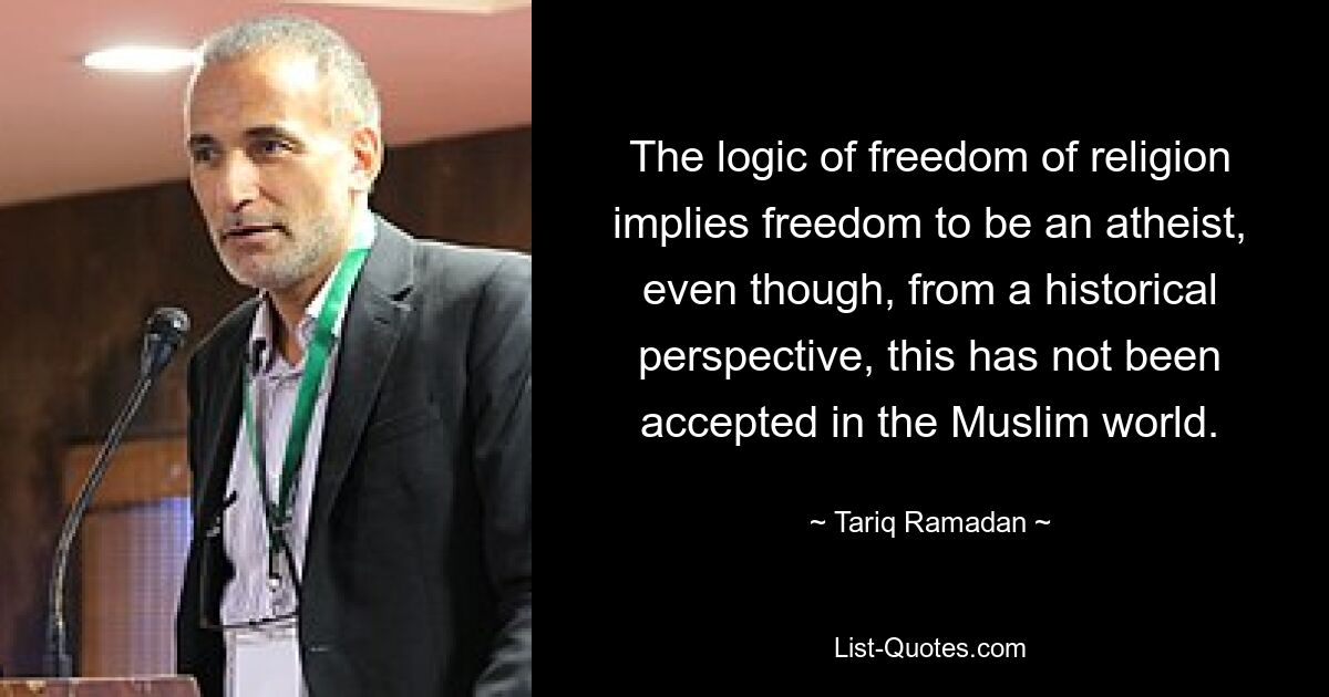 The logic of freedom of religion implies freedom to be an atheist, even though, from a historical perspective, this has not been accepted in the Muslim world. — © Tariq Ramadan