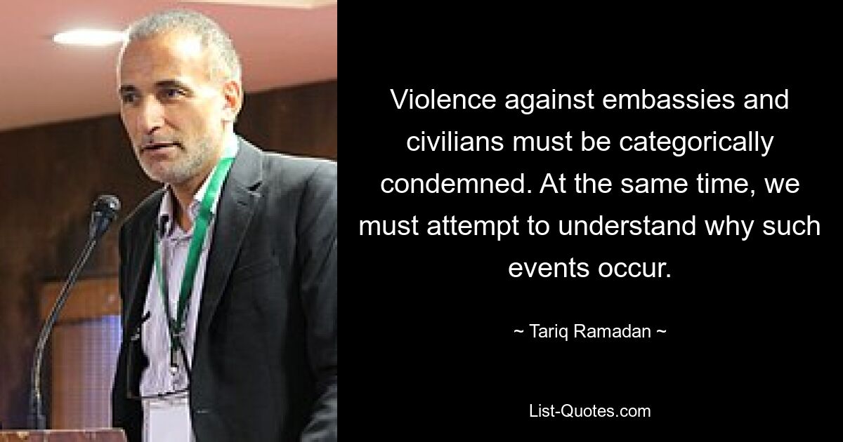 Violence against embassies and civilians must be categorically condemned. At the same time, we must attempt to understand why such events occur. — © Tariq Ramadan