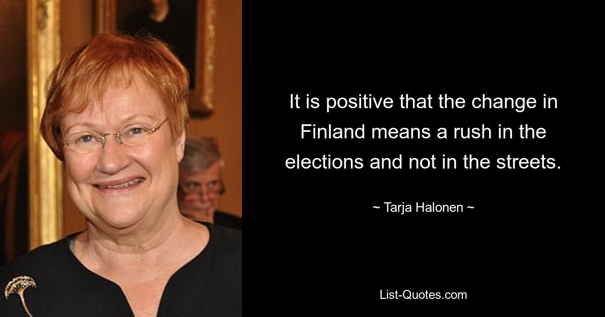 It is positive that the change in Finland means a rush in the elections and not in the streets. — © Tarja Halonen