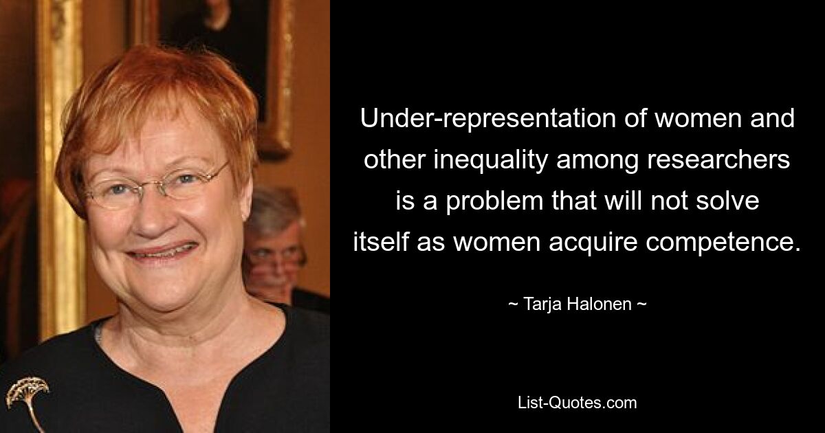 Under-representation of women and other inequality among researchers is a problem that will not solve itself as women acquire competence. — © Tarja Halonen