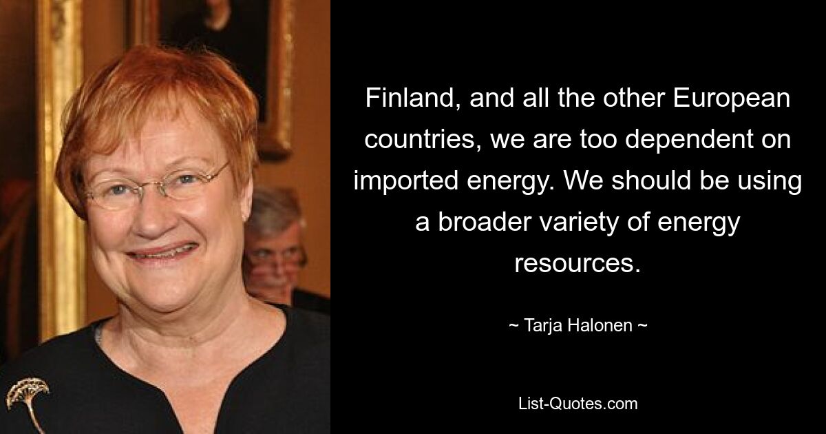 Finland, and all the other European countries, we are too dependent on imported energy. We should be using a broader variety of energy resources. — © Tarja Halonen