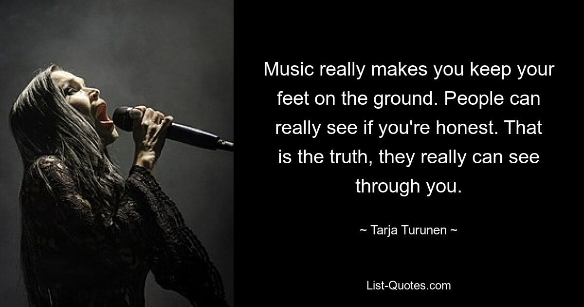 Music really makes you keep your feet on the ground. People can really see if you're honest. That is the truth, they really can see through you. — © Tarja Turunen