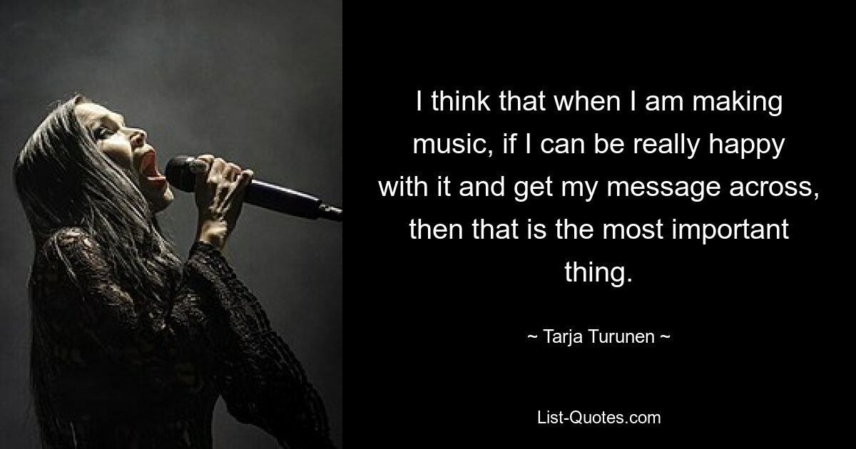 I think that when I am making music, if I can be really happy with it and get my message across, then that is the most important thing. — © Tarja Turunen