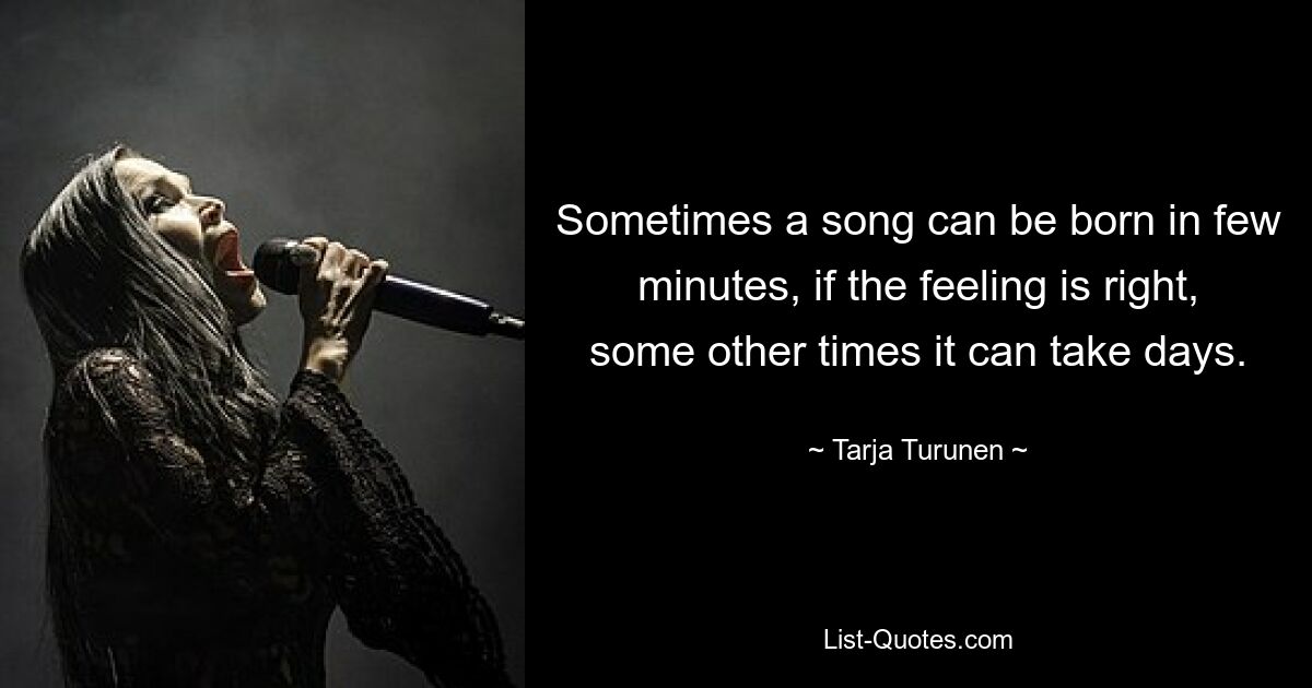 Sometimes a song can be born in few minutes, if the feeling is right, some other times it can take days. — © Tarja Turunen