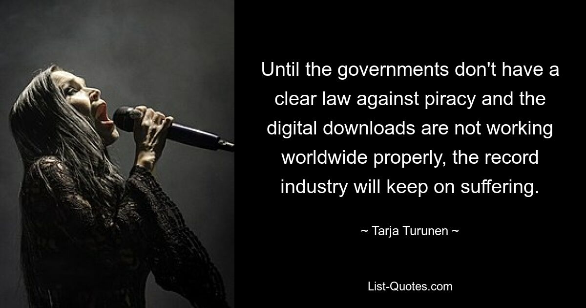 Until the governments don't have a clear law against piracy and the digital downloads are not working worldwide properly, the record industry will keep on suffering. — © Tarja Turunen