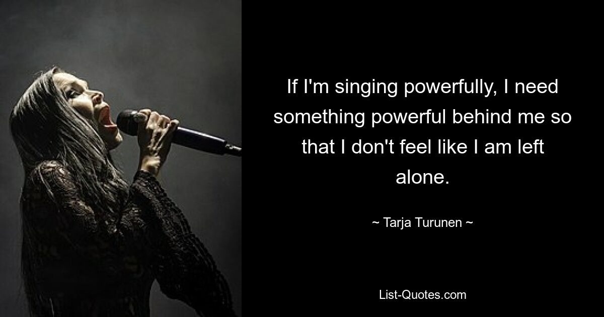 If I'm singing powerfully, I need something powerful behind me so that I don't feel like I am left alone. — © Tarja Turunen