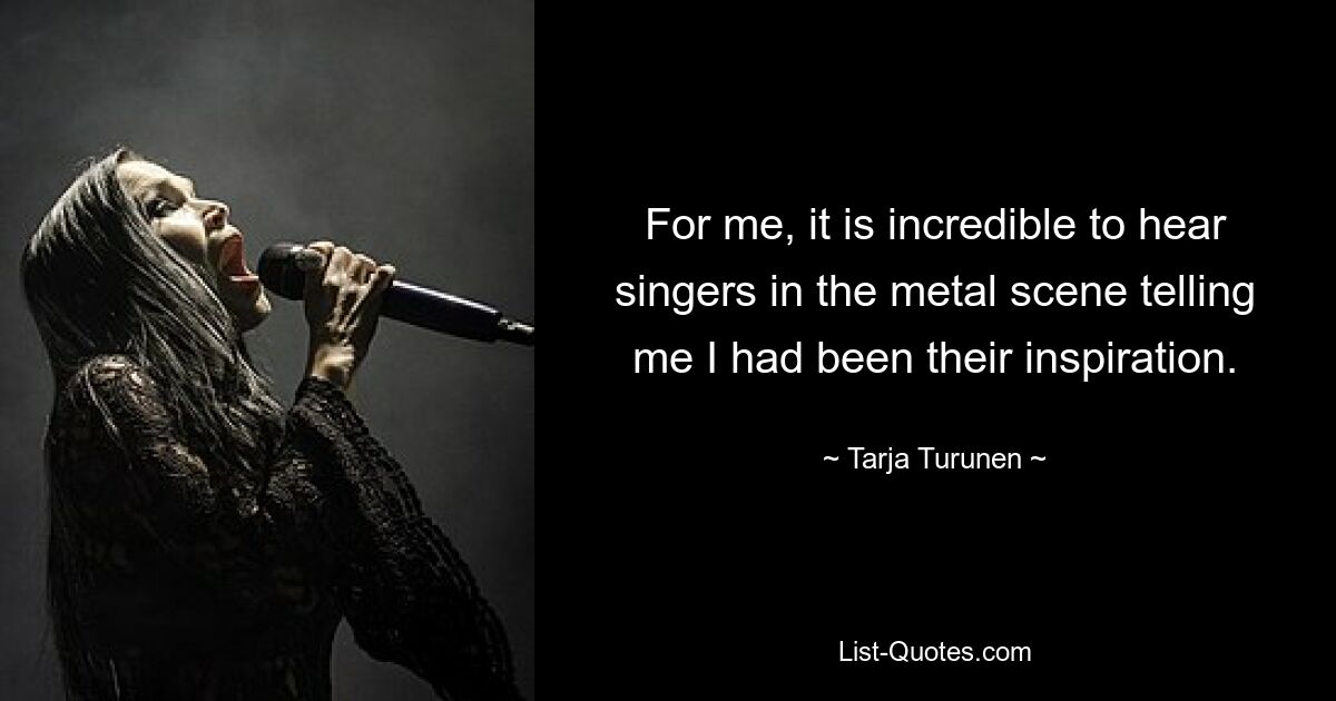 For me, it is incredible to hear singers in the metal scene telling me I had been their inspiration. — © Tarja Turunen