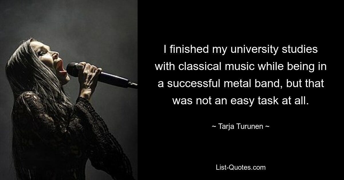 I finished my university studies with classical music while being in a successful metal band, but that was not an easy task at all. — © Tarja Turunen