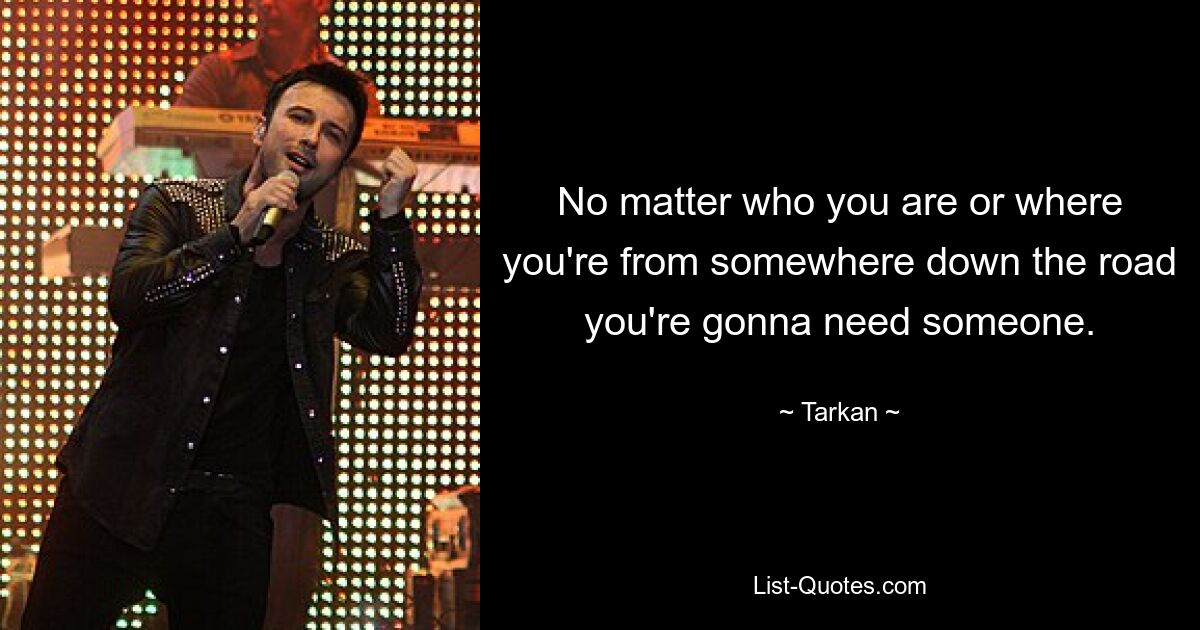 No matter who you are or where you're from somewhere down the road you're gonna need someone. — © Tarkan