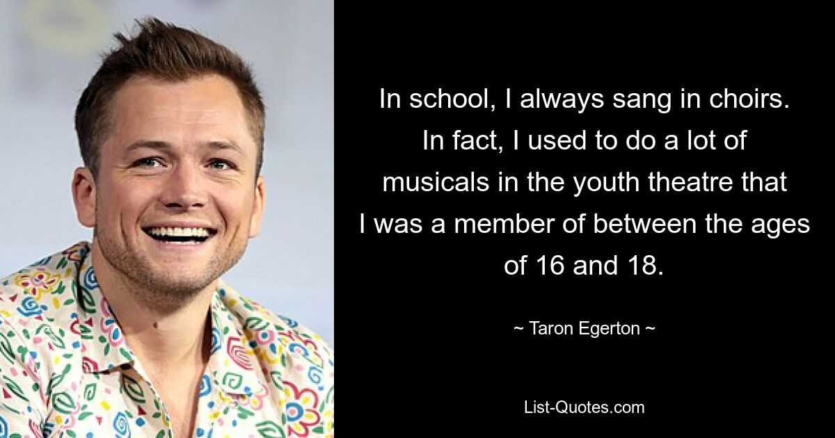 In school, I always sang in choirs. In fact, I used to do a lot of musicals in the youth theatre that I was a member of between the ages of 16 and 18. — © Taron Egerton