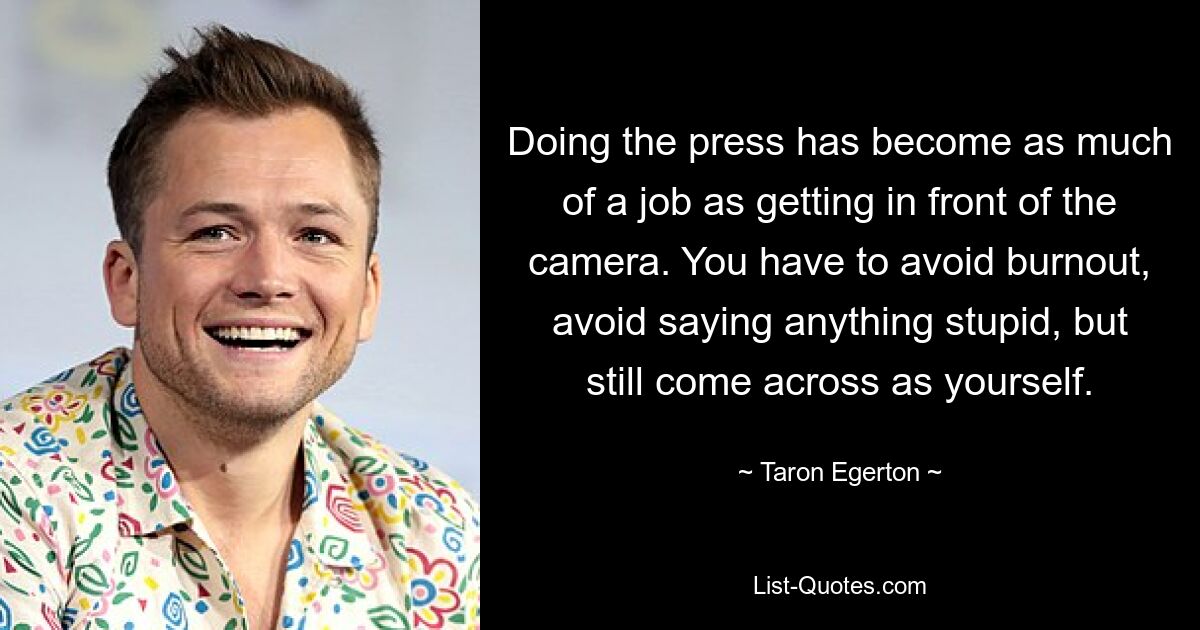 Doing the press has become as much of a job as getting in front of the camera. You have to avoid burnout, avoid saying anything stupid, but still come across as yourself. — © Taron Egerton