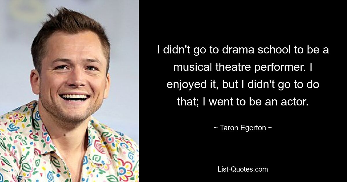 I didn't go to drama school to be a musical theatre performer. I enjoyed it, but I didn't go to do that; I went to be an actor. — © Taron Egerton