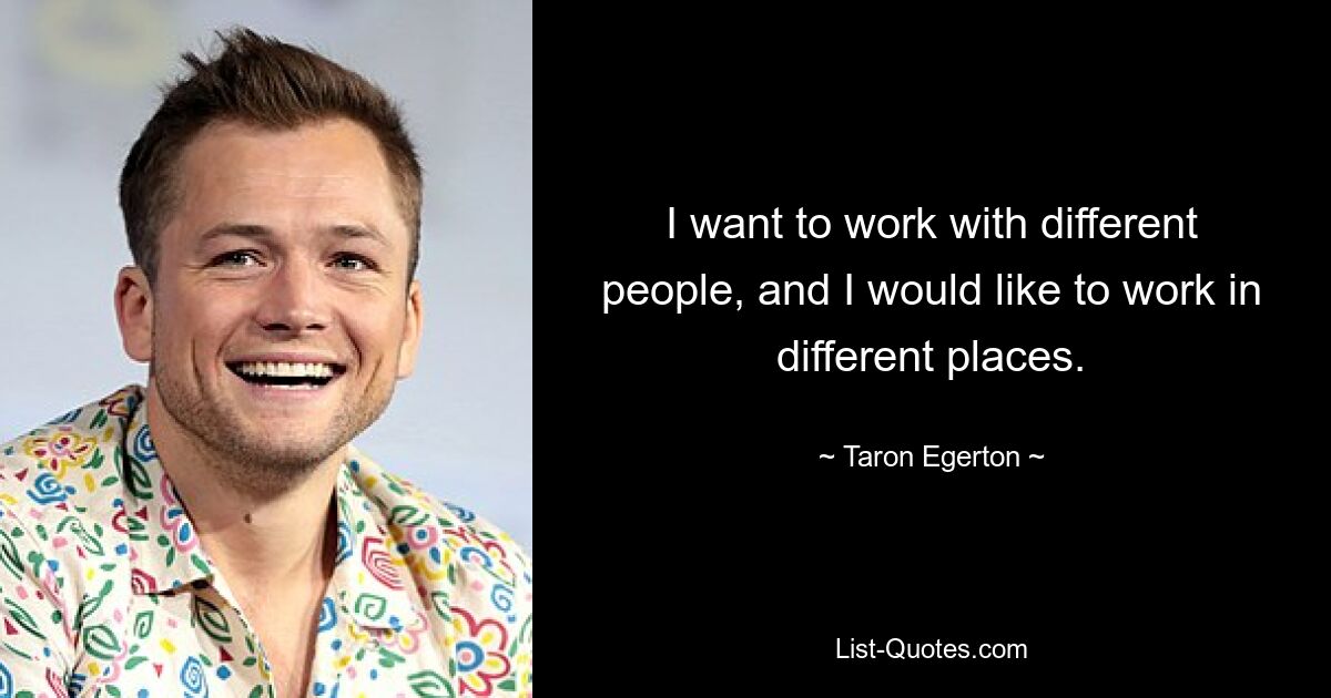 I want to work with different people, and I would like to work in different places. — © Taron Egerton