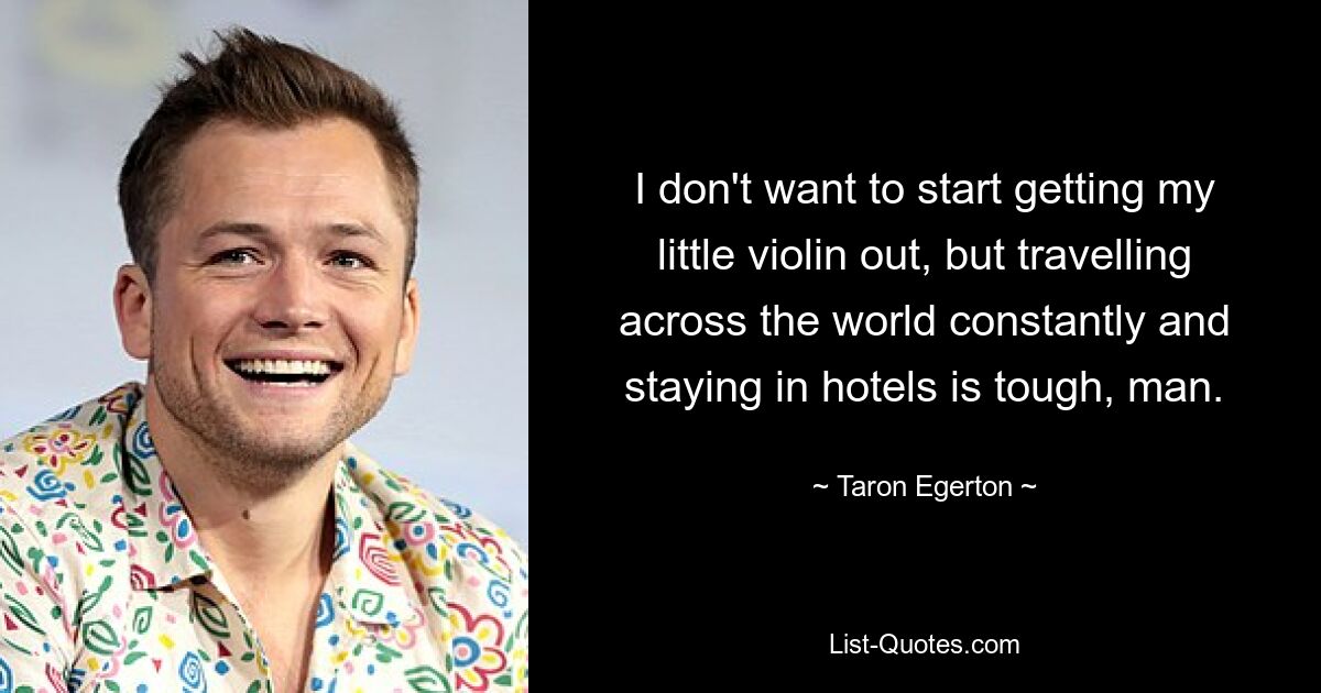 I don't want to start getting my little violin out, but travelling across the world constantly and staying in hotels is tough, man. — © Taron Egerton