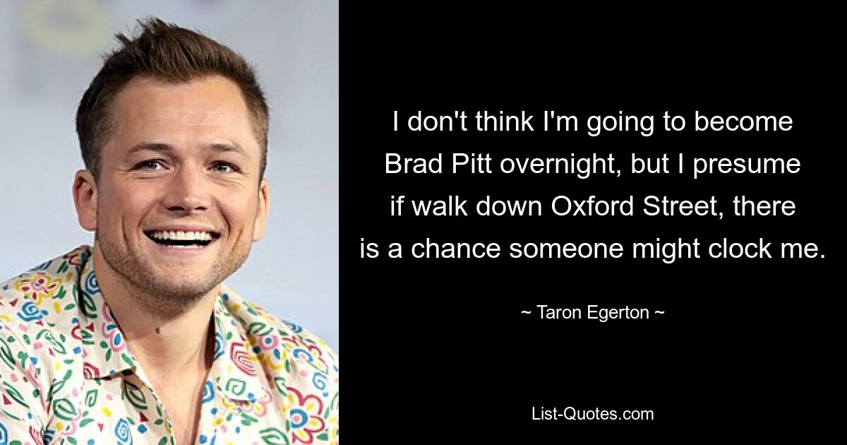 I don't think I'm going to become Brad Pitt overnight, but I presume if walk down Oxford Street, there is a chance someone might clock me. — © Taron Egerton