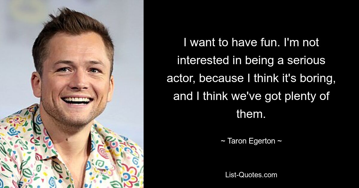 I want to have fun. I'm not interested in being a serious actor, because I think it's boring, and I think we've got plenty of them. — © Taron Egerton