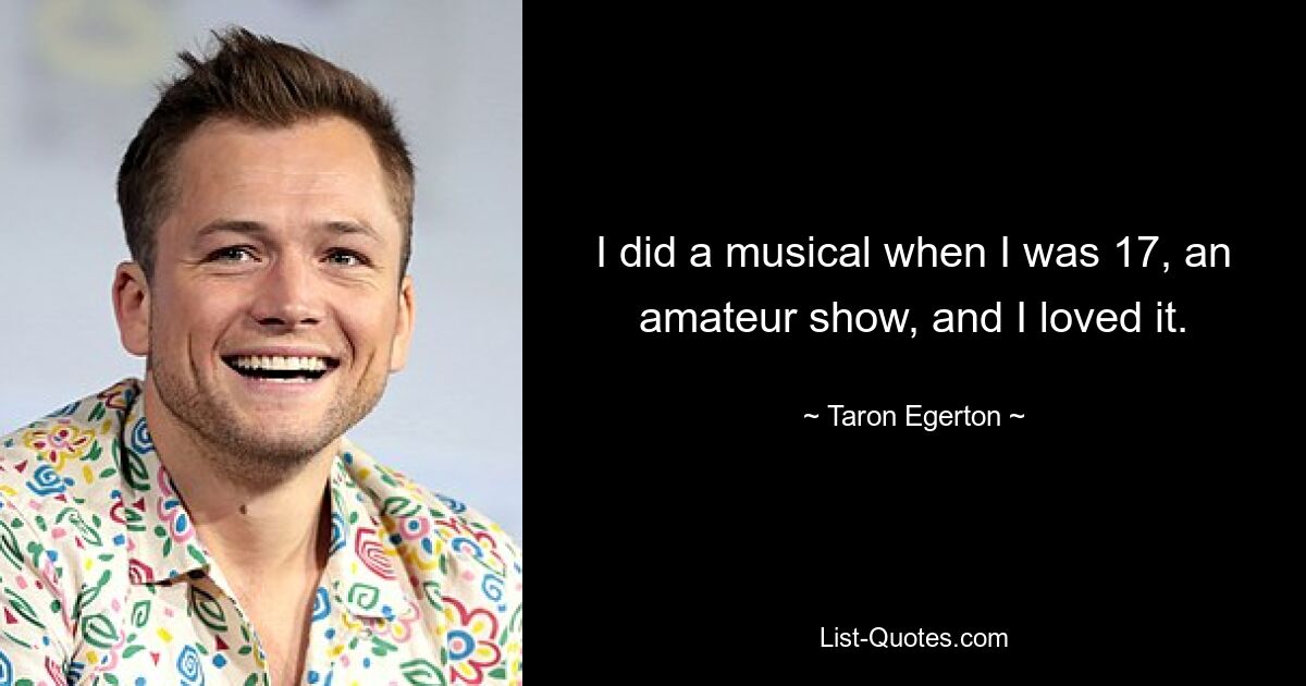 I did a musical when I was 17, an amateur show, and I loved it. — © Taron Egerton