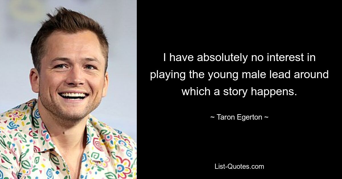 I have absolutely no interest in playing the young male lead around which a story happens. — © Taron Egerton