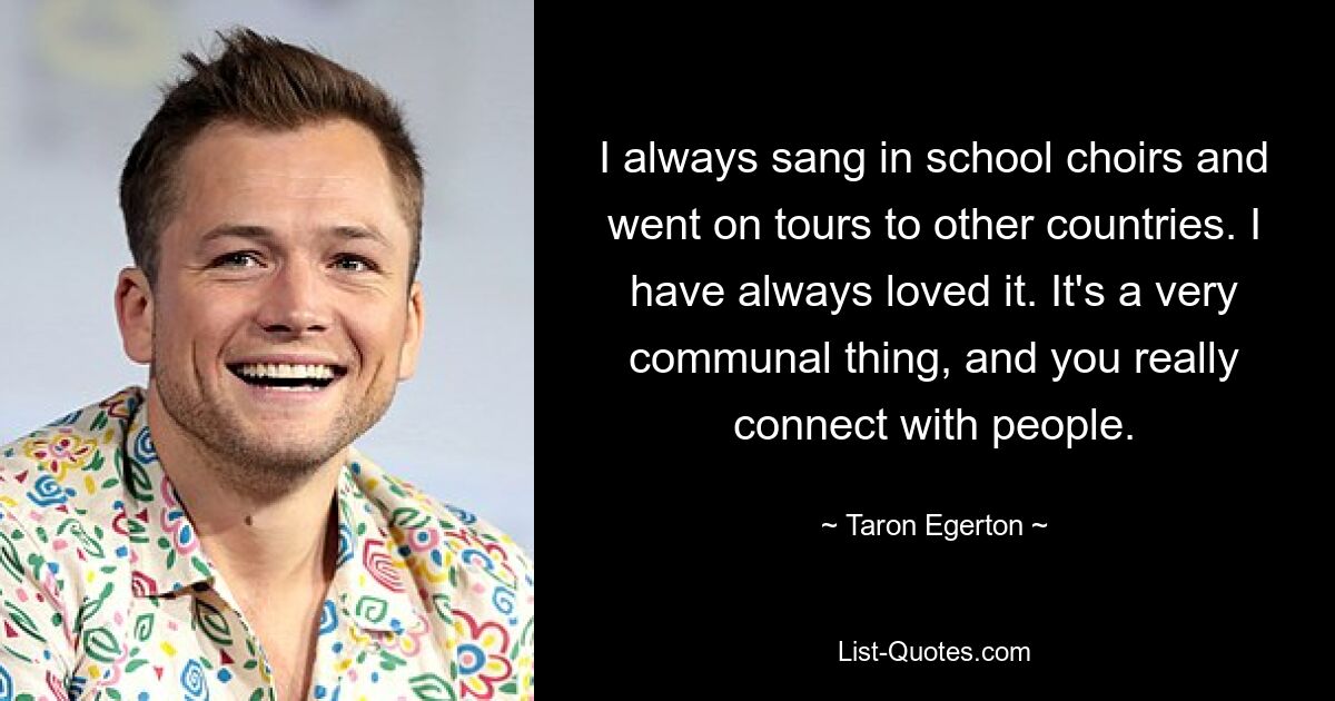 I always sang in school choirs and went on tours to other countries. I have always loved it. It's a very communal thing, and you really connect with people. — © Taron Egerton