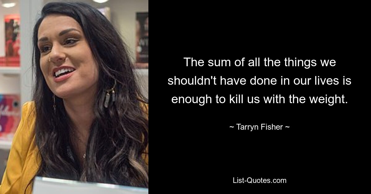 The sum of all the things we shouldn't have done in our lives is enough to kill us with the weight. — © Tarryn Fisher