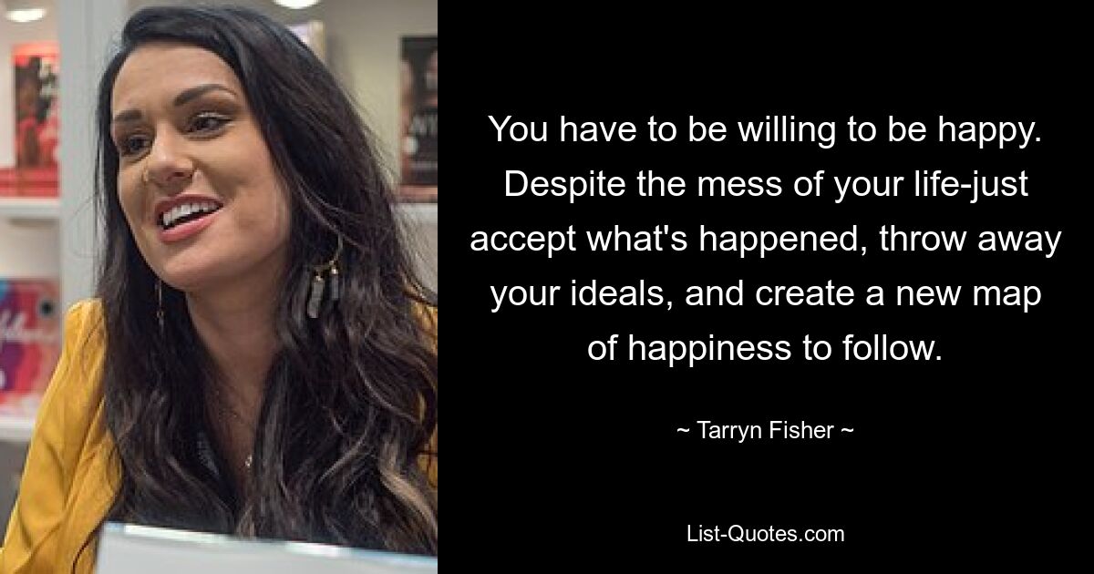 You have to be willing to be happy. Despite the mess of your life-just accept what's happened, throw away your ideals, and create a new map of happiness to follow. — © Tarryn Fisher