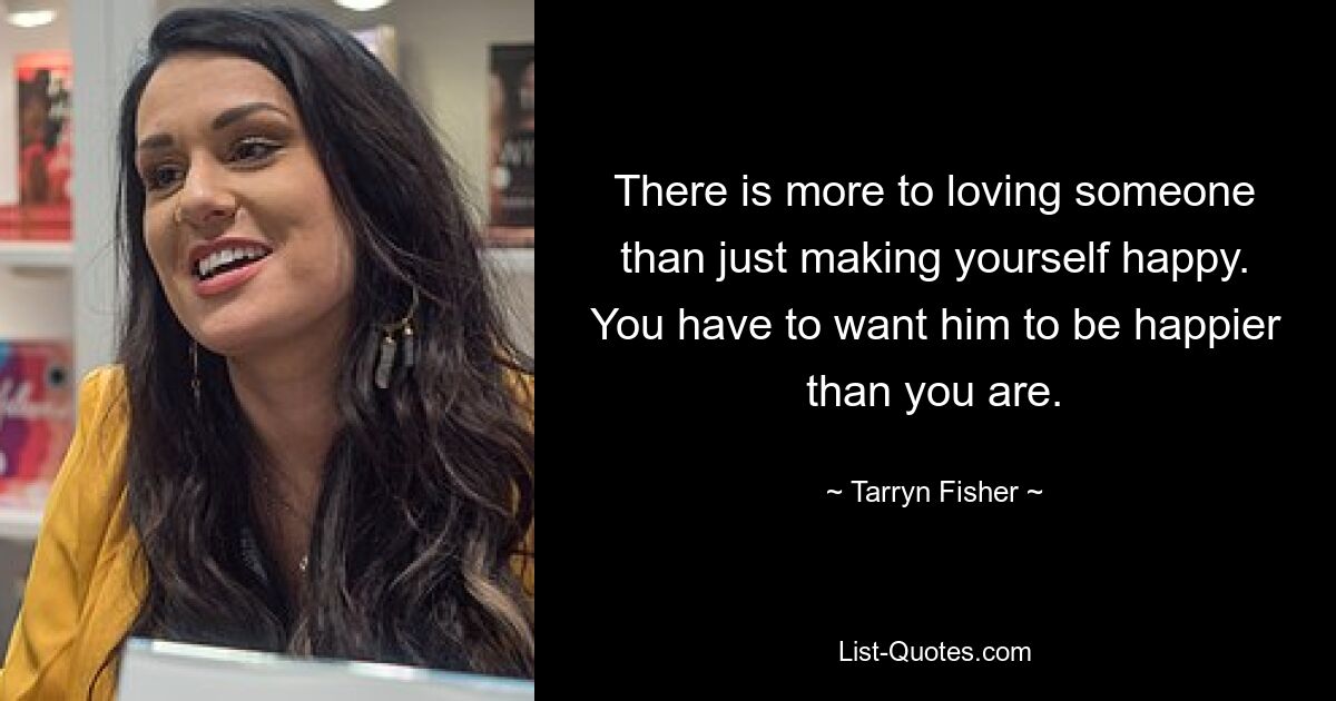 There is more to loving someone than just making yourself happy. You have to want him to be happier than you are. — © Tarryn Fisher