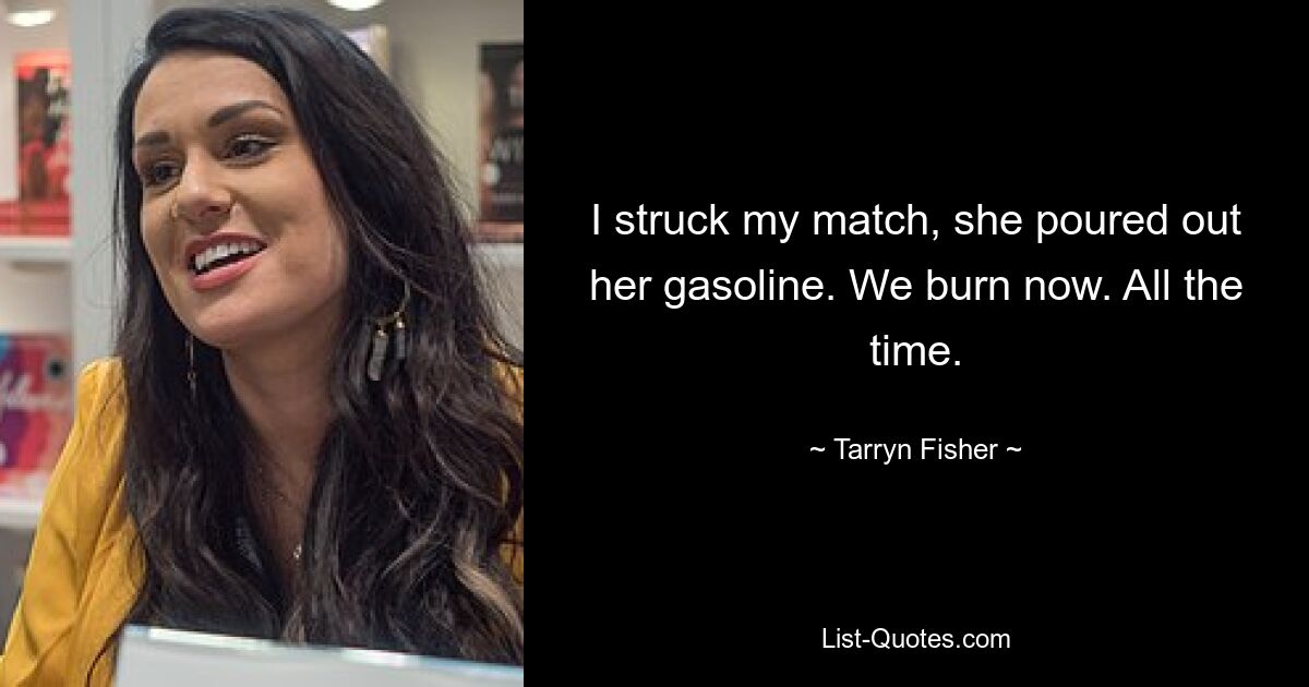 I struck my match, she poured out her gasoline. We burn now. All the time. — © Tarryn Fisher