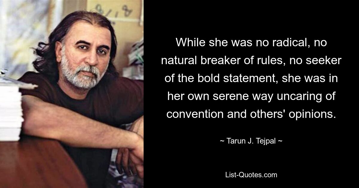 While she was no radical, no natural breaker of rules, no seeker of the bold statement, she was in her own serene way uncaring of convention and others' opinions. — © Tarun J. Tejpal