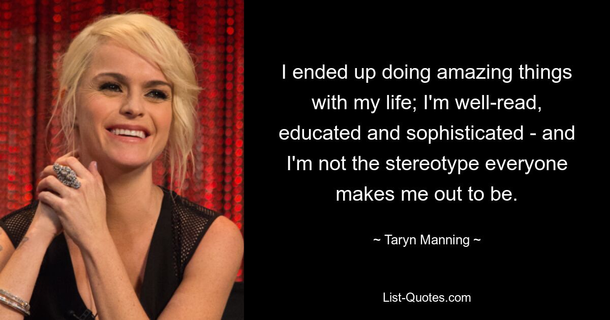 I ended up doing amazing things with my life; I'm well-read, educated and sophisticated - and I'm not the stereotype everyone makes me out to be. — © Taryn Manning