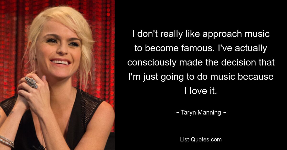 I don't really like approach music to become famous. I've actually consciously made the decision that I'm just going to do music because I love it. — © Taryn Manning