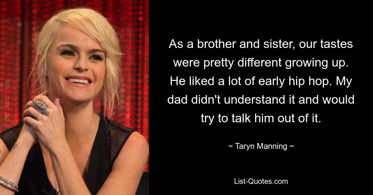 As a brother and sister, our tastes were pretty different growing up. He liked a lot of early hip hop. My dad didn't understand it and would try to talk him out of it. — © Taryn Manning