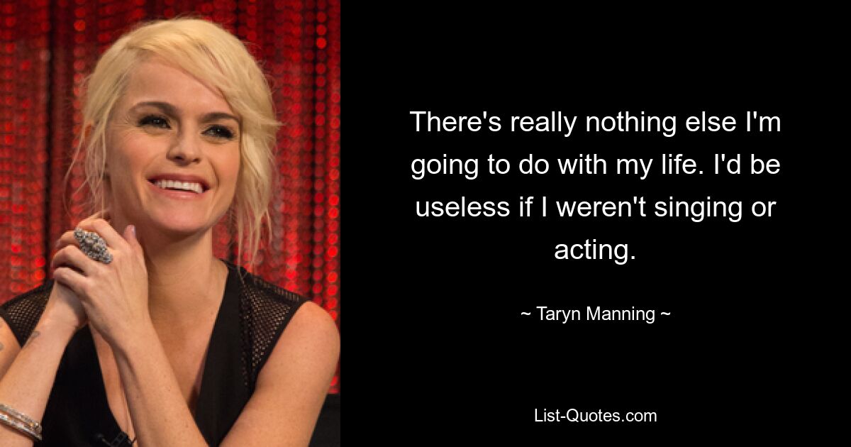 There's really nothing else I'm going to do with my life. I'd be useless if I weren't singing or acting. — © Taryn Manning