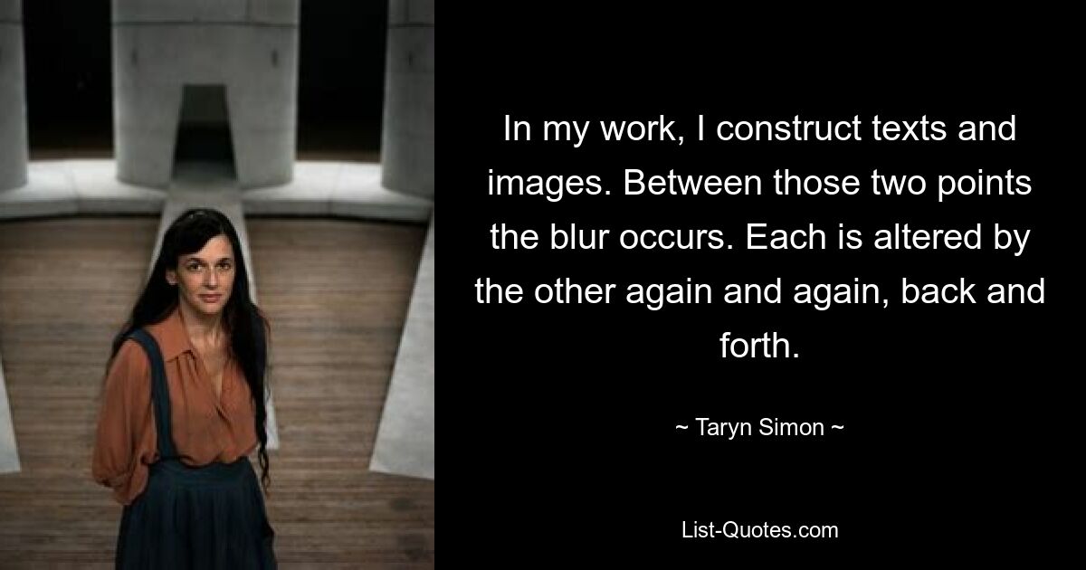 In my work, I construct texts and images. Between those two points the blur occurs. Each is altered by the other again and again, back and forth. — © Taryn Simon