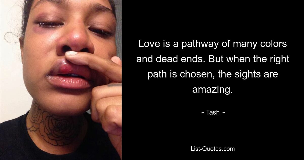 Love is a pathway of many colors and dead ends. But when the right path is chosen, the sights are amazing. — © Tash