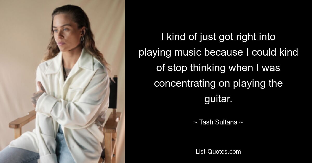 I kind of just got right into playing music because I could kind of stop thinking when I was concentrating on playing the guitar. — © Tash Sultana