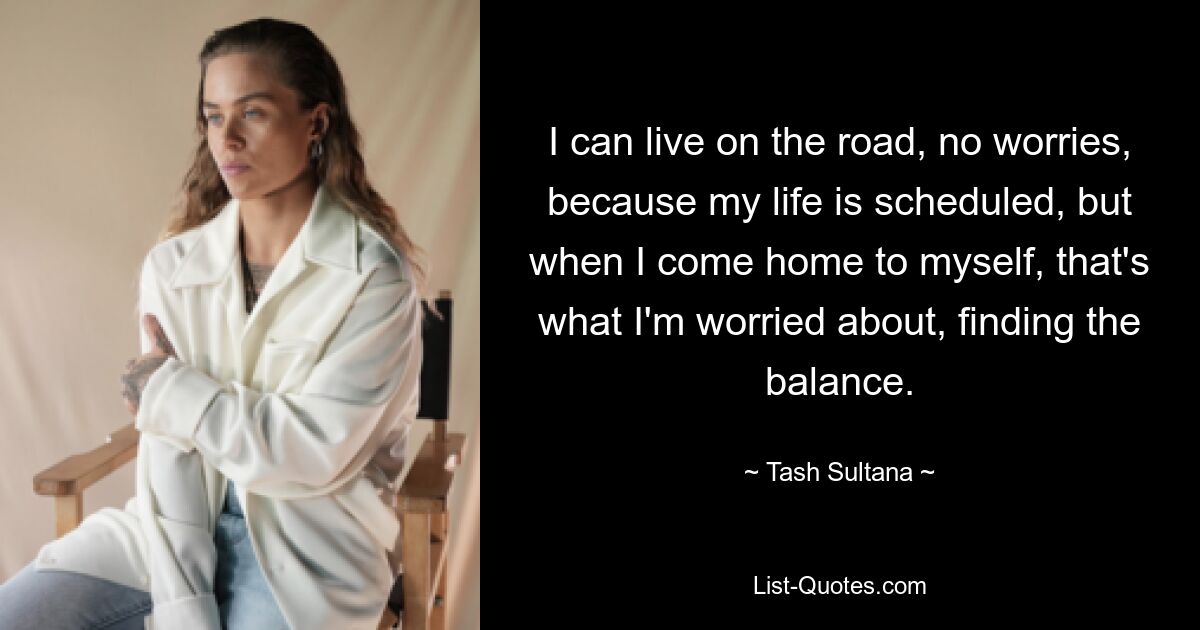 I can live on the road, no worries, because my life is scheduled, but when I come home to myself, that's what I'm worried about, finding the balance. — © Tash Sultana