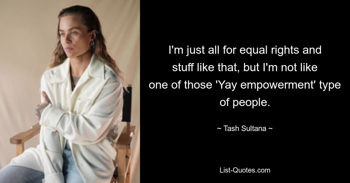 I'm just all for equal rights and stuff like that, but I'm not like one of those 'Yay empowerment' type of people. — © Tash Sultana