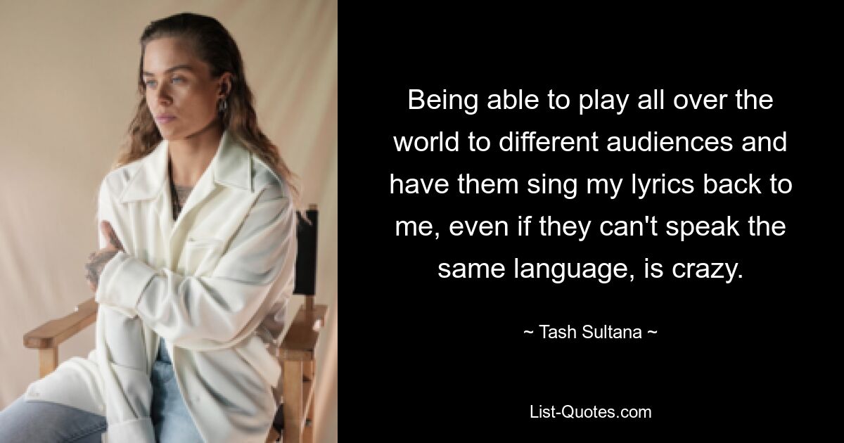 Being able to play all over the world to different audiences and have them sing my lyrics back to me, even if they can't speak the same language, is crazy. — © Tash Sultana