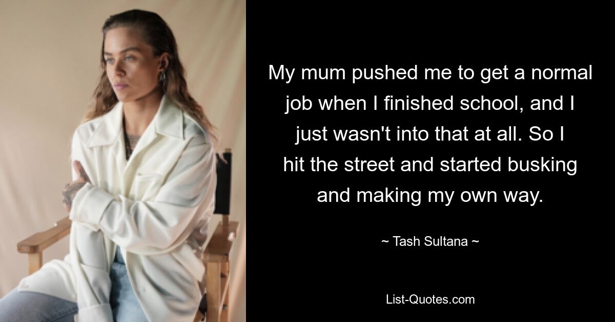 My mum pushed me to get a normal job when I finished school, and I just wasn't into that at all. So I hit the street and started busking and making my own way. — © Tash Sultana