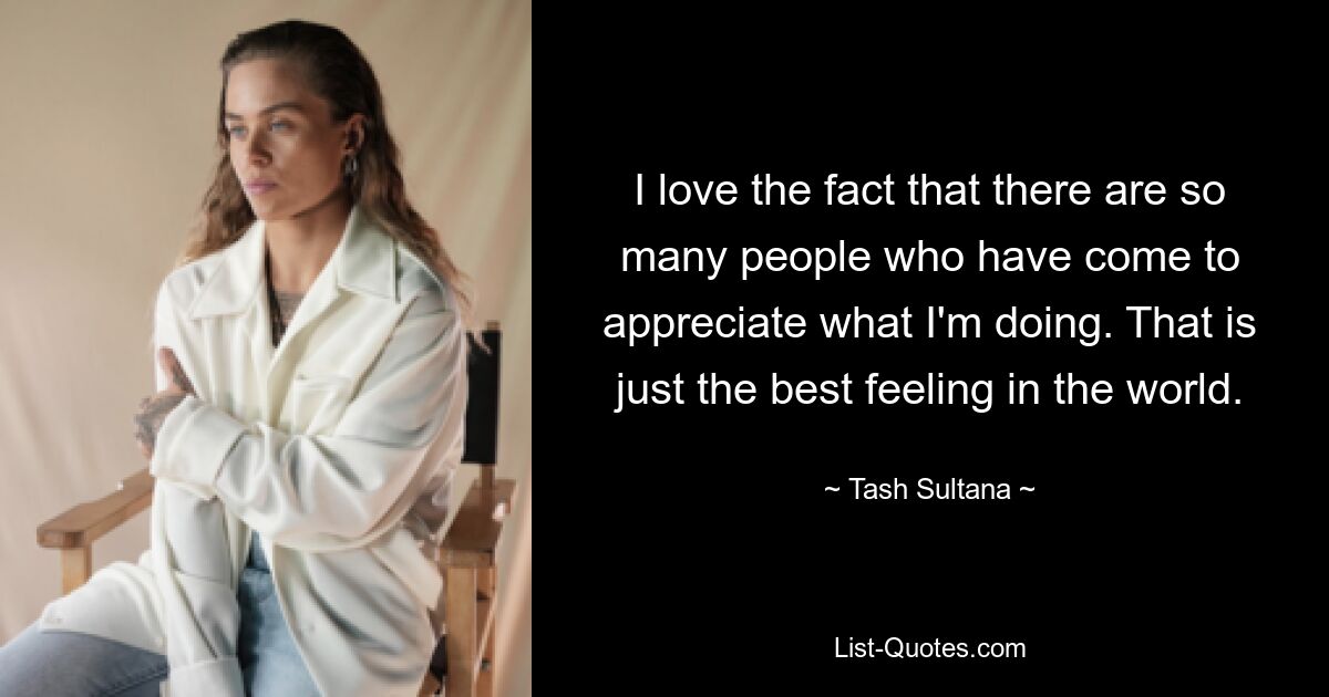 I love the fact that there are so many people who have come to appreciate what I'm doing. That is just the best feeling in the world. — © Tash Sultana