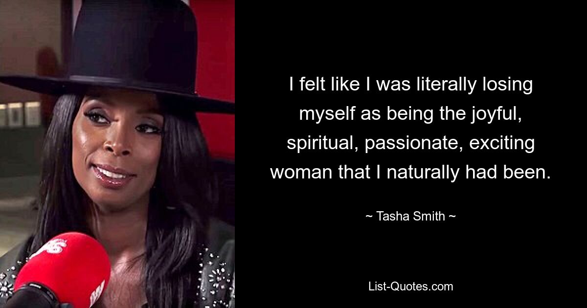 I felt like I was literally losing myself as being the joyful, spiritual, passionate, exciting woman that I naturally had been. — © Tasha Smith