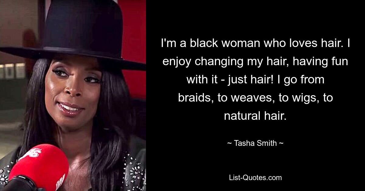 I'm a black woman who loves hair. I enjoy changing my hair, having fun with it - just hair! I go from braids, to weaves, to wigs, to natural hair. — © Tasha Smith