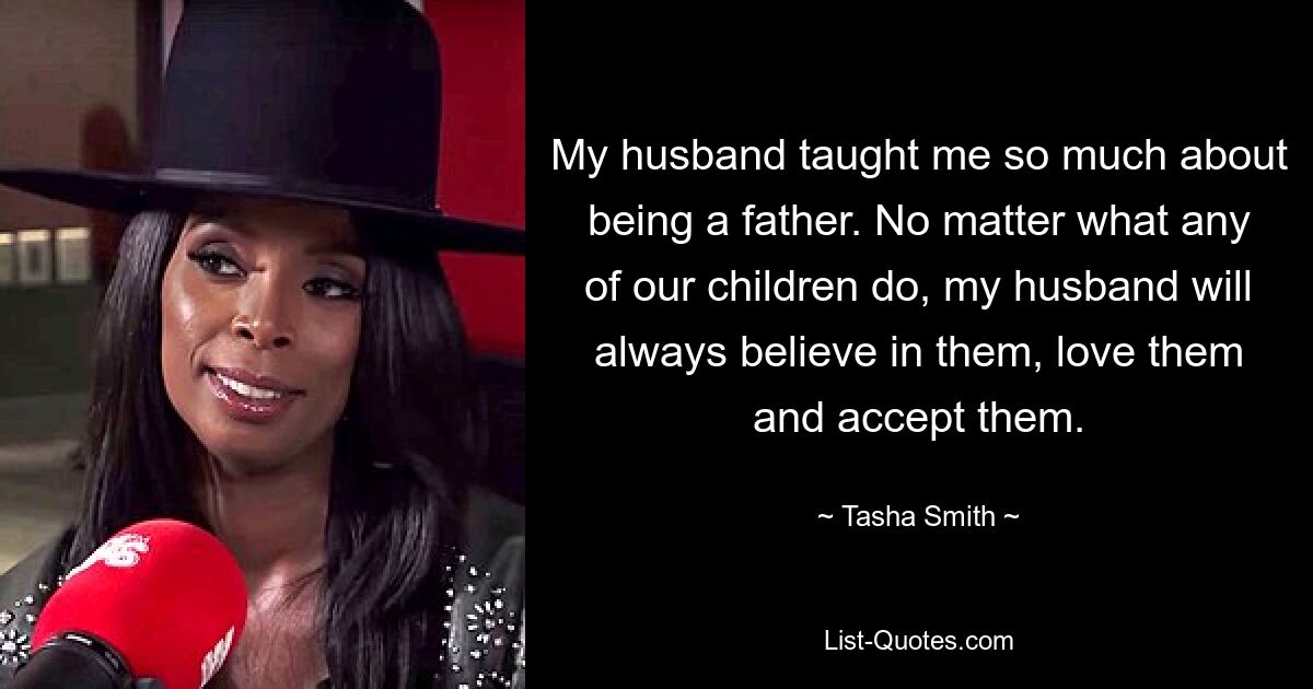 My husband taught me so much about being a father. No matter what any of our children do, my husband will always believe in them, love them and accept them. — © Tasha Smith