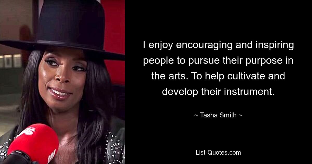 I enjoy encouraging and inspiring people to pursue their purpose in the arts. To help cultivate and develop their instrument. — © Tasha Smith