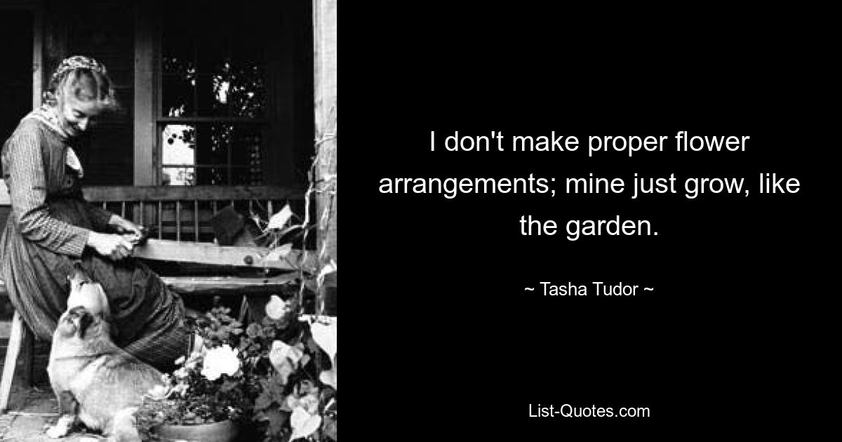 I don't make proper flower arrangements; mine just grow, like the garden. — © Tasha Tudor